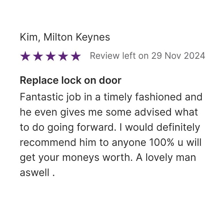 5 star Review left on 29 Nov 2024, from Kim, Milton Keynes: Replace lock on door Fantastic job in a timely fashioned and he even gives me some advised what to do going forward. I would definitely recommended him to anyone 100% u will get your moneys worth. A level man as well.