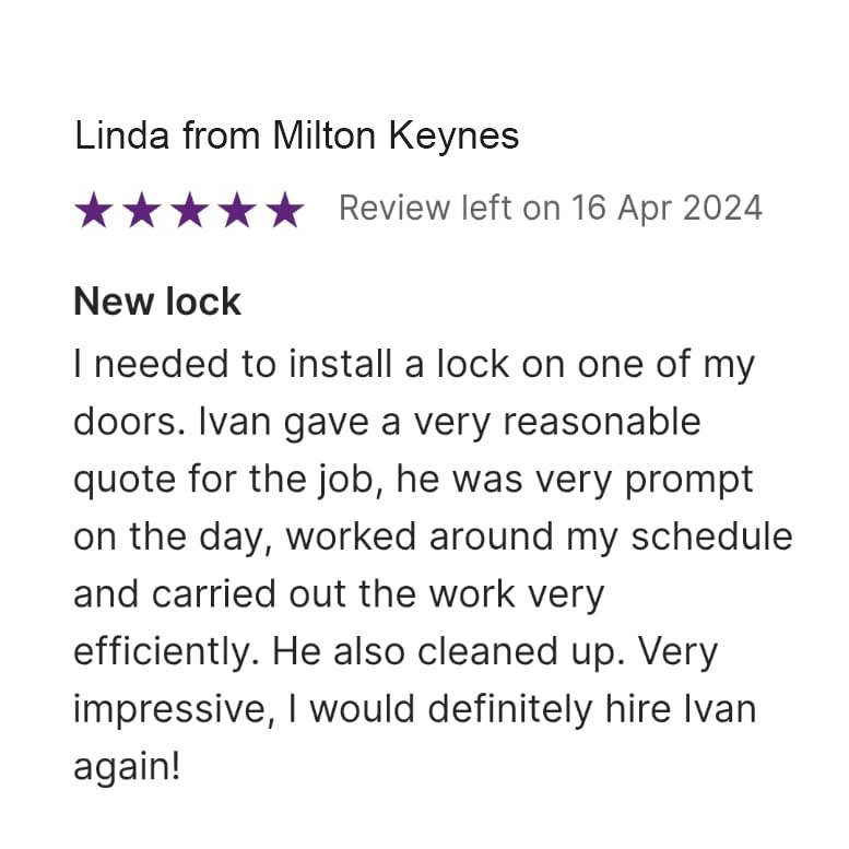 5 star Review left on 16 April 2024, from Linda Milton Keynes: New Lock I needed to install a lock on one of my doors. Ivan gave a very reasonable quote for the job, he was very prompt on the day, worked around my schedule and carried out the work very efficiently. He also cleaned up. Very impressive, I would definitely hire Ivan again!