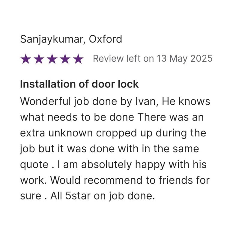 5 star Review left on 13 May 2025, from Sanjaykumar, Oxford Installation of door lock Wonderful job done by Ivan, He knows what needs to be done . There was an unknown cropped up during the job but it was done with in the same quote. I am absolutely happy with his work. Would recommend to friends for sure. All 5 star on job done.